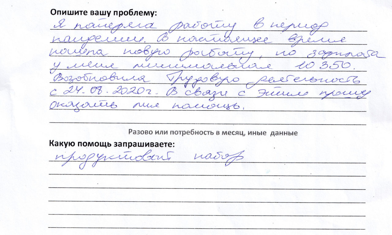 Я потеряла работу в период пандемии. В настоящее время нашла новую работу, но зарплата у меня минимальная, 10 350. Возобновила трудовую деятельность 24.08.2020 г. В связи с этим прошу оказать мне помощь. Продуктовый набор